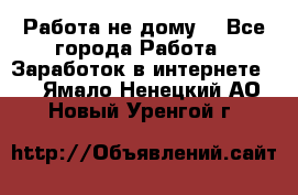 Работа не дому. - Все города Работа » Заработок в интернете   . Ямало-Ненецкий АО,Новый Уренгой г.